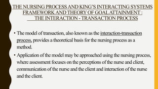 THE NURSING PROCESSAND KING’S INTERACTING SYSTEMS
FRAMEWORKANDTHEORYOF GOALATTAINMENT:
THE INTERACTION -TRANSACTION PROCESS
• The model of transaction, also known as the interaction-transaction
process, provides a theoretical basis for the nursing process as a
method.
• Application of the model may be approached using the nursing process,
where assessment focuses on the perceptions of the nurse and client,
communication of the nurse and the client and interaction of the nurse
and the client.
 