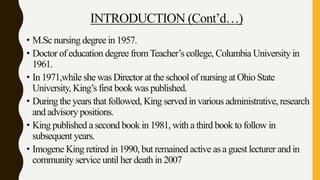 INTRODUCTION (Cont’d…)
• M.Sc nursing degree in 1957.
• Doctor of education degree fromTeacher’s college, Columbia University in
1961.
• In 1971,while she was Director at the school of nursing at Ohio State
University, King’s first book was published.
• During the years that followed, King served in various administrative, research
and advisory positions.
• King published a second book in 1981, with a third book to follow in
subsequent years.
• Imogene King retired in 1990, but remained active as a guest lecturer and in
community service until her death in 2007
 