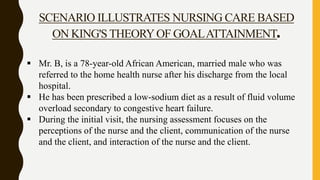  Mr. B, is a 78-year-old African American, married male who was
referred to the home health nurse after his discharge from the local
hospital.
 He has been prescribed a low-sodium diet as a result of fluid volume
overload secondary to congestive heart failure.
 During the initial visit, the nursing assessment focuses on the
perceptions of the nurse and the client, communication of the nurse
and the client, and interaction of the nurse and the client.
SCENARIO ILLUSTRATES NURSING CARE BASED
ON KING'S THEORYOF GOALATTAINMENT.
 