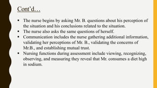 Cont’d…
 The nurse begins by asking Mr. B. questions about his perception of
the situation and his conclusions related to the situation.
 The nurse also asks the same questions of herself.
 Communication includes the nurse gathering additional information,
validating her perceptions of Mr. B., validating the concerns of
Mr.B., and establishing mutual trust.
 Nursing functions during assessment include viewing, recognizing,
observing, and measuring they reveal that Mr. consumes a diet high
in sodium.
 