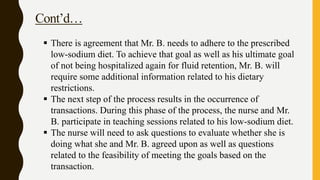 Cont’d…
 There is agreement that Mr. B. needs to adhere to the prescribed
low-sodium diet. To achieve that goal as well as his ultimate goal
of not being hospitalized again for fluid retention, Mr. B. will
require some additional information related to his dietary
restrictions.
 The next step of the process results in the occurrence of
transactions. During this phase of the process, the nurse and Mr.
B. participate in teaching sessions related to his low-sodium diet.
 The nurse will need to ask questions to evaluate whether she is
doing what she and Mr. B. agreed upon as well as questions
related to the feasibility of meeting the goals based on the
transaction.
 