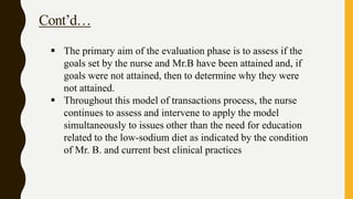 Cont’d…
 The primary aim of the evaluation phase is to assess if the
goals set by the nurse and Mr.B have been attained and, if
goals were not attained, then to determine why they were
not attained.
 Throughout this model of transactions process, the nurse
continues to assess and intervene to apply the model
simultaneously to issues other than the need for education
related to the low-sodium diet as indicated by the condition
of Mr. B. and current best clinical practices
 