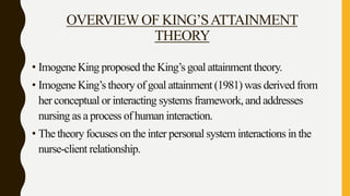 OVERVIEW OF KING’SATTAINMENT
THEORY
• Imogene King proposed the King’s goal attainment theory.
• Imogene King’s theory of goal attainment (1981) was derived from
her conceptual or interacting systems framework, and addresses
nursing as a process of human interaction.
• The theory focuses on the inter personal system interactions in the
nurse-client relationship.
 