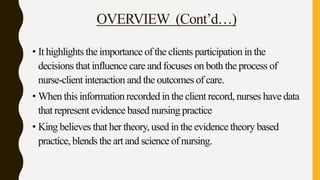 OVERVIEW (Cont’d…)
• It highlights the importance of the clients participation in the
decisions that influence care and focuses on both the process of
nurse-client interaction and the outcomes of care.
• When this information recorded in the client record, nurses have data
that represent evidence based nursing practice
• King believes that her theory, used in the evidence theory based
practice, blends the art and science of nursing.
 