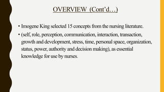 OVERVIEW (Cont’d…)
• Imogene King selected 15 concepts from the nursing literature.
• (self, role, perception, communication, interaction, transaction,
growth and development, stress, time, personal space, organization,
status, power, authority and decision making), as essential
knowledge for use by nurses.
 