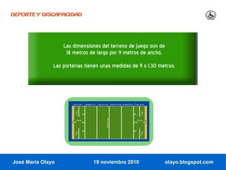 DEPORTE Y DISCAPACIDAD




                   Las dimensiones del terreno de juego son de
                    18 metros de largo por 9 metros de ancho.
               Las porterías tienen unas medidas de 9 x 1,30 metros.




José María Olayo                19 noviembre 2010                olayo.blogspot.com
 