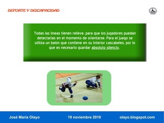 DEPORTE Y DISCAPACIDAD




             Todas las líneas tienen relieve, para que los jugadores puedan
              detectarlas en el momento de orientarse. Para el juego se
             utiliza un balón que contiene en su interior cascabeles, por lo
                       que es necesario guardar absoluto silencio.




José María Olayo                 19 noviembre 2010                olayo.blogspot.com
 