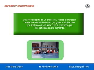 DEPORTE Y DISCAPACIDAD




                   Durante la disputa de un encuentro, cuando el marcador
                    refleje una diferencia de diez (10) goles, el árbitro dará
                        por finalizado el encuentro con el marcador que
                                 esté reflejado en ese momento.




José María Olayo                    19 noviembre 2010                olayo.blogspot.com
 