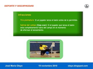 DEPORTE Y DISCAPACIDAD




            Infracciones
              Tiro prematuro: Si un jugador lanza el balón antes de lo permitido.
              Salirse del campo (Step over): Si el jugador que lanza el balón
              está completamente fuera del campo en el momento
              de efectuar el lanzamiento.




José María Olayo                   19 noviembre 2010                 olayo.blogspot.com
 