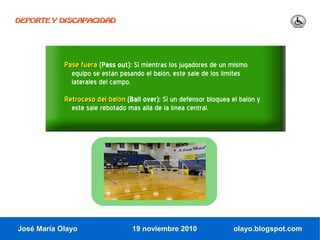 DEPORTE Y DISCAPACIDAD




            Pase fuera (Pass out): Si mientras los jugadores de un mismo
              equipo se están pasando el balón, este sale de los límites
              laterales del campo.
            Retroceso del balón (Ball over): Si un defensor bloquea el balón y
              este sale rebotado más allá de la línea central.




José María Olayo                  19 noviembre 2010                 olayo.blogspot.com
 
