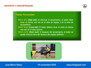 DEPORTE Y DISCAPACIDAD




          Faltas Personales:
            Balón alto (High ball): Al efectuar el lanzamiento, el balón debe
              tocar al menos una vez en el área de equipo o en el área de
              lanzamiento.
            Balón largo (Long ball): El balón deberá tocar el suelo al menos
              una vez en el área neutral.
            Balón corto (Short ball): Si después del lanzamiento, el balón se
              queda inmóvil fuera del alcance del equipo defensor.




José María Olayo                  19 noviembre 2010                  olayo.blogspot.com
 