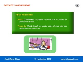 DEPORTE Y DISCAPACIDAD




           Faltas Personales:
             Antifaz (Eyeshades): Un jugador no podrá tocar su antifaz sin
               permiso del árbitro.
             Tercer tiro (Third throw): Un jugador podrá efectuar sólo dos
               lanzamientos consecutivos.




José María Olayo                 19 noviembre 2010                olayo.blogspot.com
 