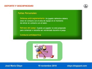 DEPORTE Y DISCAPACIDAD



            Faltas Personales:
              Defensa antirreglamentaria: Un jugador defensivo deberá
              estar en contacto con el área de equipo en el momento
              de entrar en contacto con el balón.

              Retraso del juego: Cuando un jugador no está preparado
              para comenzar o necesita ser reorientado durante el juego.

              Conducta antideportiva.




José María Olayo                    19 noviembre 2010                      olayo.blogspot.com
 