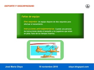 DEPORTE Y DISCAPACIDAD




               Faltas de equipo:
                   Diez segundos: Un equipo dispone de diez segundos para
                   efectuar el lanzamiento.

                   Instrucciones antirreglamentarias: Cuando una persona
                   da instrucciones desde el banquillo a los jugadores que están
                   en pista, fuera de los tiempos muertos.




José María Olayo                     19 noviembre 2010                     olayo.blogspot.com
 