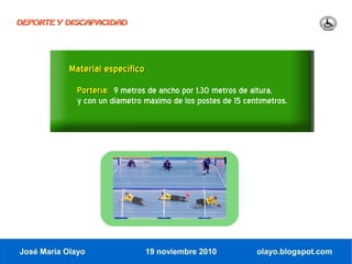 DEPORTE Y DISCAPACIDAD




            Material específico
              Portería: 9 metros de ancho por 1,30 metros de altura,
              y con un diámetro máximo de los postes de 15 centímetros.




José María Olayo                  19 noviembre 2010           olayo.blogspot.com
 