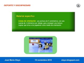 DEPORTE Y DISCAPACIDAD




            Material específico
              Líneas de orientación: una anchura de 5 centímetros, con una
              cuerda de 3 milímetros por debajo, para conseguir una textura
              rugosa, que sirva a los jugadores como medio de orientación




José María Olayo                    19 noviembre 2010                    olayo.blogspot.com
 