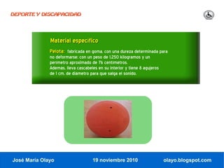 DEPORTE Y DISCAPACIDAD




              Material específico
              Pelota: fabricada en goma, con una dureza determinada para
              no deformarse; con un peso de 1,250 kilogramos y un
              perímetro aproximado de 76 centímetros.
              Además, lleva cascabeles en su interior y tiene 8 agujeros
              de 1 cm. de diámetro para que salga el sonido.




José María Olayo                    19 noviembre 2010                      olayo.blogspot.com
 