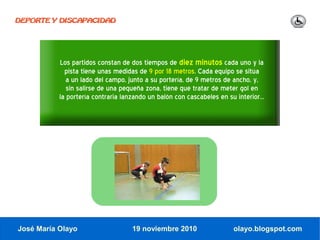 DEPORTE Y DISCAPACIDAD




           Los partidos constan de dos tiempos de diez minutos cada uno y la
             pista tiene unas medidas de 9 por 18 metros. Cada equipo se sitúa
              a un lado del campo, junto a su portería, de 9 metros de ancho, y,
              sin salirse de una pequeña zona, tiene que tratar de meter gol en
           la portería contraria lanzando un balón con cascabeles en su interior...




José María Olayo                    19 noviembre 2010                   olayo.blogspot.com
 