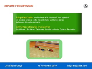 DEPORTE Y DISCAPACIDAD




          Las protecciones: su función es la de resguardar a los jugadores
          de posibles golpes o caídas no controladas y al tiempo de los
          balonazos del equipo contrario.

          Entre estas protecciones se encuentran:
          Espinilleras. Rodilleras. Cadereras. Coquilla testicular. Coderas. Pectorales.




José María Olayo                      19 noviembre 2010                     olayo.blogspot.com
 