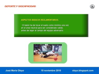 DEPORTE Y DISCAPACIDAD




             ASPECTOS BÁSICOS REGLAMENTARIOS.
             - El balón ha de tocar el suelo como mínimo una vez
             en el área neutral para ser considerado válido,
             antes de lagar al campo del equipo adversario.




José María Olayo                  19 noviembre 2010                olayo.blogspot.com
 