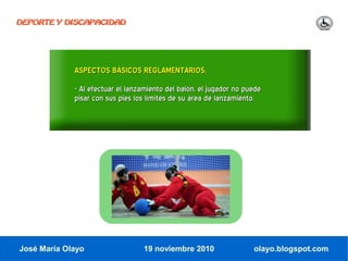 DEPORTE Y DISCAPACIDAD




             ASPECTOS BÁSICOS REGLAMENTARIOS.
             - Al efectuar el lanzamiento del balón, el jugador no puede
             pisar con sus pies los límites de su área de lanzamiento.




José María Olayo                  19 noviembre 2010                  olayo.blogspot.com
 