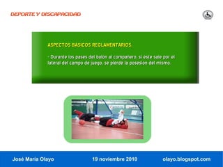 DEPORTE Y DISCAPACIDAD




             ASPECTOS BÁSICOS REGLAMENTARIOS.
             - Durante los pases del balón al compañero, si éste sale por el
             lateral del campo de juego, se pierde la posesión del mismo.




José María Olayo                  19 noviembre 2010                  olayo.blogspot.com
 
