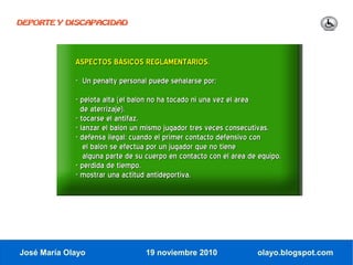 DEPORTE Y DISCAPACIDAD




             ASPECTOS BÁSICOS REGLAMENTARIOS.
             - Un penalty personal puede señalarse por:
             - pelota alta (el balón no ha tocado ni una vez el área
               de aterrizaje).
             - tocarse el antifaz.
             - lanzar el balón un mismo jugador tres veces consecutivas.
             - defensa ilegal: cuando el primer contacto defensivo con
                el balón se efectúa por un jugador que no tiene
                alguna parte de su cuerpo en contacto con el área de equipo.
             - pérdida de tiempo.
             - mostrar una actitud antideportiva.




José María Olayo                  19 noviembre 2010                 olayo.blogspot.com
 
