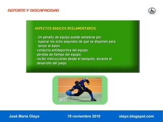 DEPORTE Y DISCAPACIDAD




             ASPECTOS BÁSICOS REGLAMENTARIOS.
             - Un penalty de equipo puede señalarse por:
             - superar los ocho segundos de que se disponen para
                lanzar el balón.
             - conducta antideportiva del equipo.
             - pérdida de tiempo del equipo.
             - recibir instrucciones desde el banquillo, durante el
               desarrollo del juego.




José María Olayo                  19 noviembre 2010                   olayo.blogspot.com
 