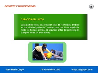 DEPORTE Y DISCAPACIDAD




             DURACIÓN DEL JUEGO
             Cada partido tendrá una duración total de 14 minutos, dividida
             en dos mitades iguales de 7 minutos cada una. El encargado de
             medir los tiempos emitirá, 30 segundos antes del comienzo de
             cualquier mitad, un aviso sonoro.




José María Olayo                 19 noviembre 2010                 olayo.blogspot.com
 
