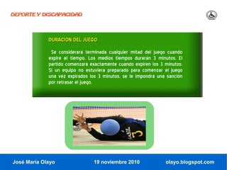 DEPORTE Y DISCAPACIDAD




             DURACIÓN DEL JUEGO
              Se considerará terminada cualquier mitad del juego cuando
             expire el tiempo. Los medios tiempos durarán 3 minutos. El
             partido comenzará exactamente cuando expiren los 3 minutos.
             Si un equipo no estuviera preparado para comenzar el juego
             una vez expirados los 3 minutos, se le impondrá una sanción
             por retrasar el juego.




José María Olayo                19 noviembre 2010               olayo.blogspot.com
 