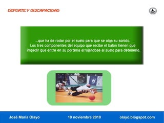DEPORTE Y DISCAPACIDAD




              ...que ha de rodar por el suelo para que se oiga su sonido.
           Los tres componentes del equipo que recibe el balón tienen que
         impedir que entre en su portería arrojándose al suelo para detenerlo.




José María Olayo                 19 noviembre 2010               olayo.blogspot.com
 