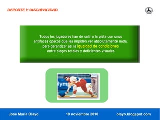 DEPORTE Y DISCAPACIDAD




                 Todos los jugadores han de salir a la pista con unos
             antifaces opacos que les impiden ver absolutamente nada,
                   para garantizar así la igualdad de condiciones
                      entre ciegos totales y deficientes visuales.




José María Olayo                19 noviembre 2010             olayo.blogspot.com
 