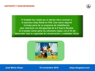 DEPORTE Y DISCAPACIDAD




              El Goalball fue creado por el alemán Hans Lorenzen y
               el austriaco Seep Reindl en 1946. Este nuevo deporte
                  formaba parte de un programa de rehabilitación,
             para veteranos con discapacidad de la II Guerra Mundial.
            En él podían tomar parte los veteranos ciegos, con el fin de
        desarrollar toda su capacidad de concentración y cualidades físicas.




José María Olayo                 19 noviembre 2010               olayo.blogspot.com
 