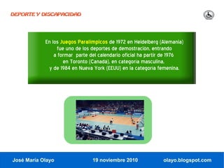 DEPORTE Y DISCAPACIDAD




            En los Juegos Paralímpicos de 1972 en Heidelberg (Alemania)
                 fue uno de los deportes de demostración, entrando
                a formar parte del calendario oficial ha partir de 1976
                    en Toronto (Canadá), en categoría masculina,
              y de 1984 en Nueva York (EEUU) en la categoría femenina.




José María Olayo                19 noviembre 2010             olayo.blogspot.com
 