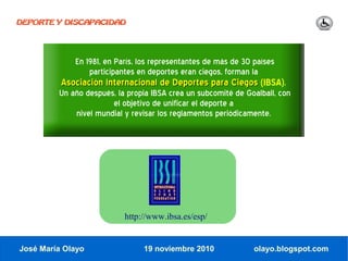 DEPORTE Y DISCAPACIDAD




             En 1981, en París, los representantes de más de 30 países
                 participantes en deportes eran ciegos, forman la
          Asociación Internacional de Deportes para Ciegos (IBSA).
         Un año después, la propia IBSA crea un subcomité de Goalball, con
                       el objetivo de unificar el deporte a
             nivel mundial y revisar los reglamentos periódicamente.




                           http://www.ibsa.es/esp/


José María Olayo                19 noviembre 2010               olayo.blogspot.com
 