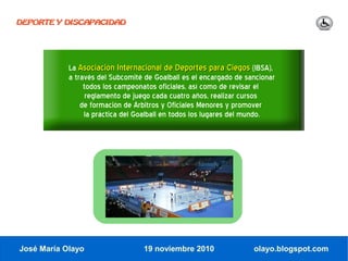DEPORTE Y DISCAPACIDAD




            La Asociación Internacional de Deportes para Ciegos (IBSA),
            a través del Subcomité de Goalball es el encargado de sancionar
                 todos los campeonatos oficiales, así como de revisar el
                  reglamento de juego cada cuatro años, realizar cursos
                de formación de Árbitros y Oficiales Menores y promover
                 la práctica del Goalball en todos los lugares del mundo.




José María Olayo                  19 noviembre 2010                 olayo.blogspot.com
 