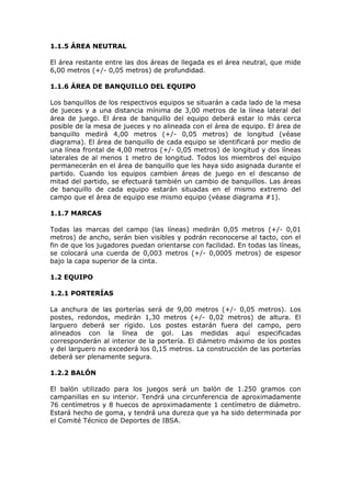 1.1.5 ÁREA NEUTRAL
El área restante entre las dos áreas de llegada es el área neutral, que mide
6,00 metros (+/- 0,05 metros) de profundidad.
1.1.6 ÁREA DE BANQUILLO DEL EQUIPO
Los banquillos de los respectivos equipos se situarán a cada lado de la mesa
de jueces y a una distancia mínima de 3,00 metros de la línea lateral del
área de juego. El área de banquillo del equipo deberá estar lo más cerca
posible de la mesa de jueces y no alineada con el área de equipo. El área de
banquillo medirá 4,00 metros (+/- 0,05 metros) de longitud (véase
diagrama). El área de banquillo de cada equipo se identificará por medio de
una línea frontal de 4,00 metros (+/- 0,05 metros) de longitud y dos líneas
laterales de al menos 1 metro de longitud. Todos los miembros del equipo
permanecerán en el área de banquillo que les haya sido asignada durante el
partido. Cuando los equipos cambien áreas de juego en el descanso de
mitad del partido, se efectuará también un cambio de banquillos. Las áreas
de banquillo de cada equipo estarán situadas en el mismo extremo del
campo que el área de equipo ese mismo equipo (véase diagrama #1).
1.1.7 MARCAS
Todas las marcas del campo (las líneas) medirán 0,05 metros (+/- 0,01
metros) de ancho, serán bien visibles y podrán reconocerse al tacto, con el
fin de que los jugadores puedan orientarse con facilidad. En todas las líneas,
se colocará una cuerda de 0,003 metros (+/- 0,0005 metros) de espesor
bajo la capa superior de la cinta.
1.2 EQUIPO
1.2.1 PORTERÍAS
La anchura de las porterías será de 9,00 metros (+/- 0,05 metros). Los
postes, redondos, medirán 1,30 metros (+/- 0,02 metros) de altura. El
larguero deberá ser rígido. Los postes estarán fuera del campo, pero
alineados con la línea de gol. Las medidas aquí especificadas
corresponderán al interior de la portería. El diámetro máximo de los postes
y del larguero no excederá los 0,15 metros. La construcción de las porterías
deberá ser plenamente segura.
1.2.2 BALÓN
El balón utilizado para los juegos será un balón de 1.250 gramos con
campanillas en su interior. Tendrá una circunferencia de aproximadamente
76 centímetros y 8 huecos de aproximadamente 1 centímetro de diámetro.
Estará hecho de goma, y tendrá una dureza que ya ha sido determinada por
el Comité Técnico de Deportes de IBSA.

 
