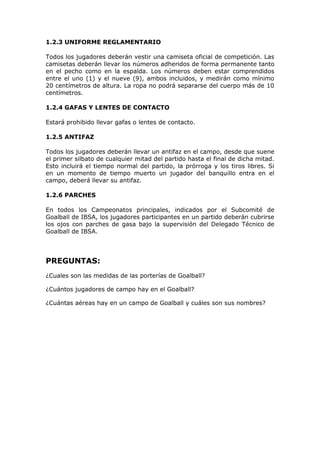 1.2.3 UNIFORME REGLAMENTARIO
Todos los jugadores deberán vestir una camiseta oficial de competición. Las
camisetas deberán llevar los números adheridos de forma permanente tanto
en el pecho como en la espalda. Los números deben estar comprendidos
entre el uno (1) y el nueve (9), ambos incluidos, y medirán como mínimo
20 centímetros de altura. La ropa no podrá separarse del cuerpo más de 10
centímetros.
1.2.4 GAFAS Y LENTES DE CONTACTO
Estará prohibido llevar gafas o lentes de contacto.
1.2.5 ANTIFAZ
Todos los jugadores deberán llevar un antifaz en el campo, desde que suene
el primer silbato de cualquier mitad del partido hasta el final de dicha mitad.
Esto incluirá el tiempo normal del partido, la prórroga y los tiros libres. Si
en un momento de tiempo muerto un jugador del banquillo entra en el
campo, deberá llevar su antifaz.
1.2.6 PARCHES
En todos los Campeonatos principales, indicados por el Subcomité de
Goalball de IBSA, los jugadores participantes en un partido deberán cubrirse
los ojos con parches de gasa bajo la supervisión del Delegado Técnico de
Goalball de IBSA.

PREGUNTAS:
¿Cuales son las medidas de las porterías de Goalball?
¿Cuántos jugadores de campo hay en el Goalball?
¿Cuántas aéreas hay en un campo de Goalball y cuáles son sus nombres?

 