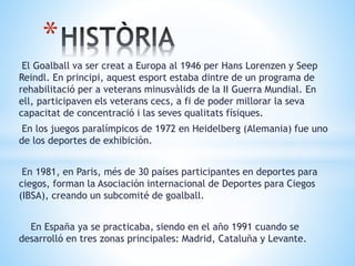 El Goalball va ser creat a Europa al 1946 per Hans Lorenzen y Seep
Reindl. En principi, aquest esport estaba dintre de un programa de
rehabilitació per a veterans minusvàlids de la II Guerra Mundial. En
ell, participaven els veterans cecs, a fi de poder millorar la seva
capacitat de concentració i las seves qualitats físiques.
En los juegos paralímpicos de 1972 en Heidelberg (Alemania) fue uno
de los deportes de exhibición.
En 1981, en Paris, més de 30 países participantes en deportes para
ciegos, forman la Asociación internacional de Deportes para Ciegos
(IBSA), creando un subcomité de goalball.
En España ya se practicaba, siendo en el año 1991 cuando se
desarrolló en tres zonas principales: Madrid, Cataluña y Levante.
*
 
