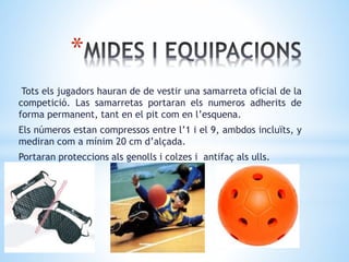 *
Tots els jugadors hauran de de vestir una samarreta oficial de la
competició. Las samarretas portaran els numeros adherits de
forma permanent, tant en el pit com en l’esquena.
Els números estan compressos entre l’1 i el 9, ambdos incluïts, y
mediran com a mínim 20 cm d’alçada.
Portaran proteccions als genolls i colzes i antifaç als ulls.
 