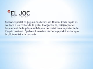 *
Durant el partit es juguen dos temps de 10 min. Cada equip es
col·loca a un costat de la pista. L’objectiu és, mitjançant el
llençament de la pilota amb la mà, introduïr-la a la porteria de
l’equip contrari. Qualsevol membre de l’equip podrà evitar que
la pilota entri a la porteria
 