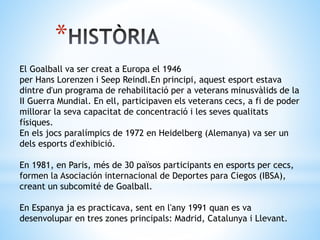 *
El Goalball va ser creat a Europa el 1946
per Hans Lorenzen i Seep Reindl.En principi, aquest esport estava
dintre d'un programa de rehabilitació per a veterans minusvàlids de la
II Guerra Mundial. En ell, participaven els veterans cecs, a fi de poder
millorar la seva capacitat de concentració i les seves qualitats
físiques.
En els jocs paralímpics de 1972 en Heidelberg (Alemanya) va ser un
dels esports d'exhibició.
En 1981, en Paris, més de 30 països participants en esports per cecs,
formen la Asociación internacional de Deportes para Ciegos (IBSA),
creant un subcomité de Goalball.
En Espanya ja es practicava, sent en l'any 1991 quan es va
desenvolupar en tres zones principals: Madrid, Catalunya i Llevant.
 
