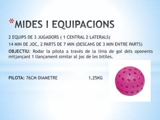 *
2 EQUIPS DE 3 JUGADORS ( 1 CENTRAL 2 LATERALS)
14 MIN DE JOC, 2 PARTS DE 7 MIN (DESCANS DE 3 MIN ENTRE PARTS)
OBJECTIU: Rodar la pilota a través de la línia de gol dels oponents
mitjançant 1 llançament similar al joc de les bitlles.
PILOTA: 76CM DIAMETRE 1,25KG
 