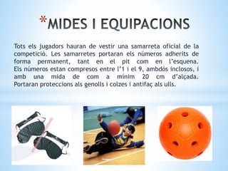 *
Tots els jugadors hauran de vestir una samarreta oficial de la
competició. Les samarretes portaran els números adherits de
forma permanent, tant en el pit com en l’esquena.
Els números estan compresos entre l’1 i el 9, ambdós inclosos, i
amb una mida de com a mínim 20 cm d’alçada.
Portaran proteccions als genolls i colzes i antifaç als ulls.
 