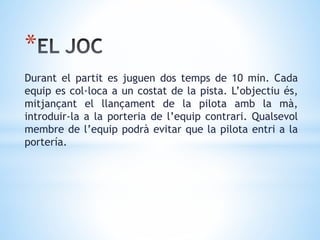 *
Durant el partit es juguen dos temps de 10 min. Cada
equip es col·loca a un costat de la pista. L’objectiu és,
mitjançant el llançament de la pilota amb la mà,
introduir-la a la porteria de l’equip contrari. Qualsevol
membre de l’equip podrà evitar que la pilota entri a la
portería.
 