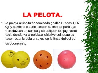 LA PELOTA. La pelota utilizada denominada goalball , pesa 1,25 Kg. y contiene cascabeles en su interior para que reproduzcan un sonido y se ubiquen los jugadores hacia donde va la pelota.el objetivo del juego es hacer rodar la bola a través de la línea del gol de los oponentes . 