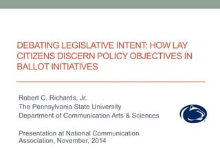 DEBATING LEGISLATIVE INTENT: HOW LAY 
CITIZENS DISCERN POLICY OBJECTIVES IN 
BALLOT INITIATIVES 
Robert C. Richards, Jr. 
The Pennsylvania State University 
Department of Communication Arts & Sciences 
Presentation at National Communication 
Association, November, 2014 
 