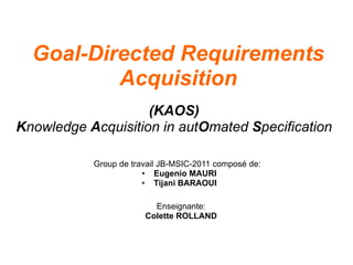 Goal-Directed Requirements
          Acquisition
                    (KAOS)
Knowledge Acquisition in autOmated Specification

           Group de travail JB-MSIC-2011 composé de:
                       • Eugenio MAURI
                       • Tijani BARAOUI

                         Enseignante:
                       Colette ROLLAND
 