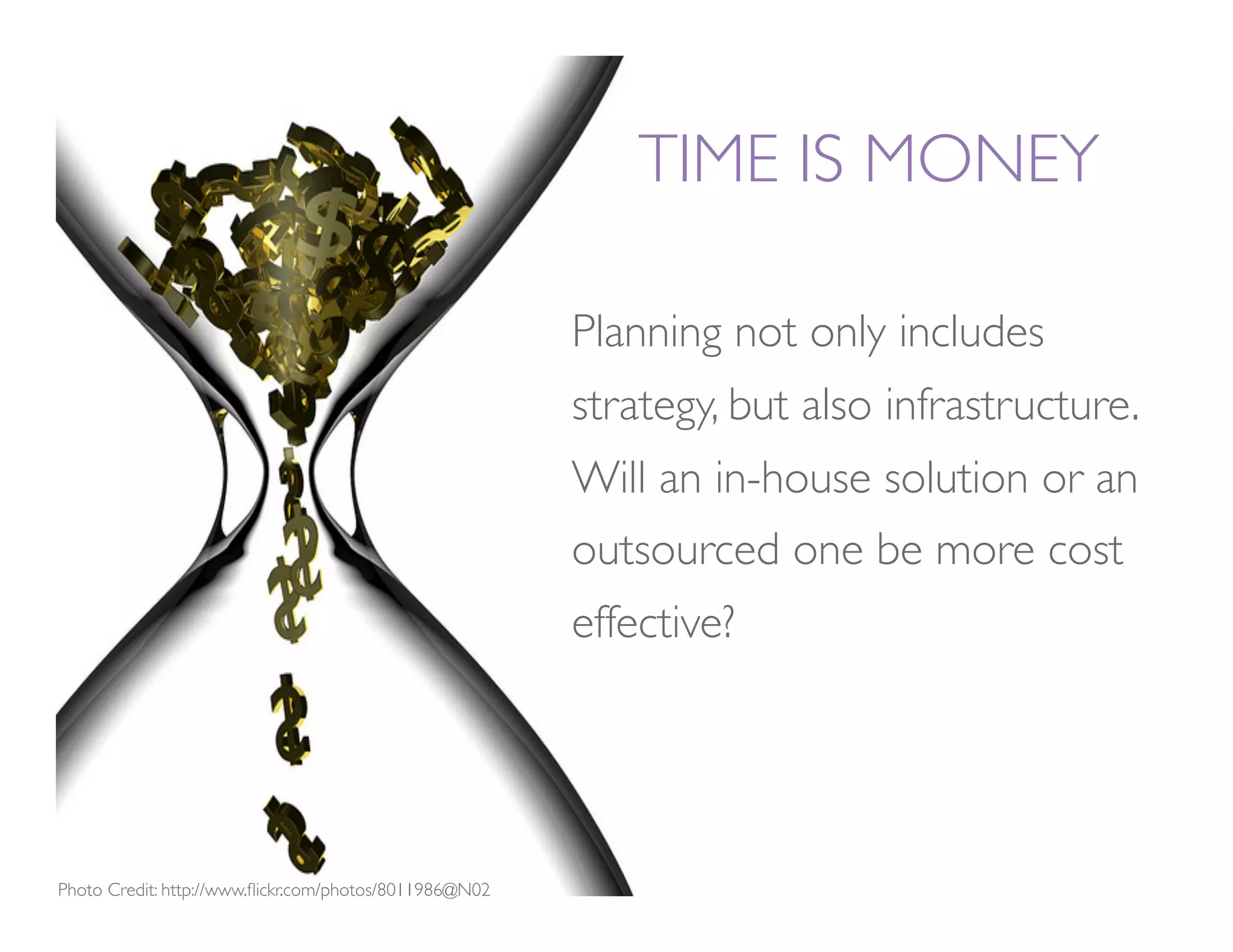 TIME IS MONEY

                                                         Planning not only includes
                                                         strategy, but also infrastructure.
                                                         Will an in-house solution or an
                                                         outsourced one be more cost
                                                         effective? 




Photo Credit: http://www.ﬂickr.com/photos/8011986@N02
 