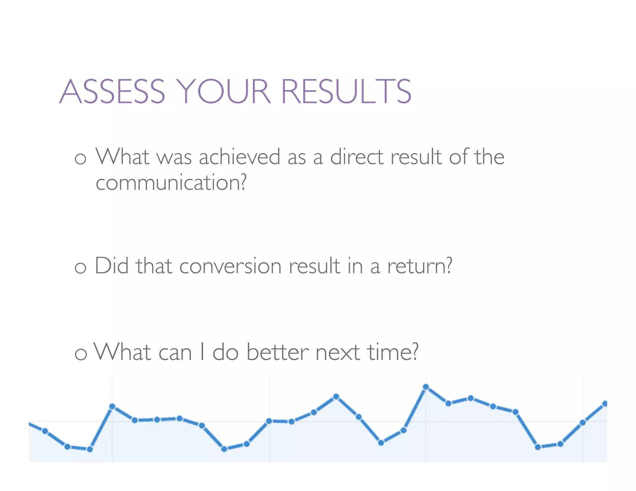 ASSESS YOUR RESULTS
o  What was achieved as a direct result of the
 
communication?


o  Did that conversion result in a return? 


o  What can I do better next time?
 